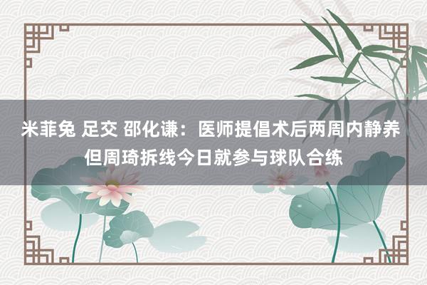 米菲兔 足交 邵化谦：医师提倡术后两周内静养 但周琦拆线今日就参与球队合练