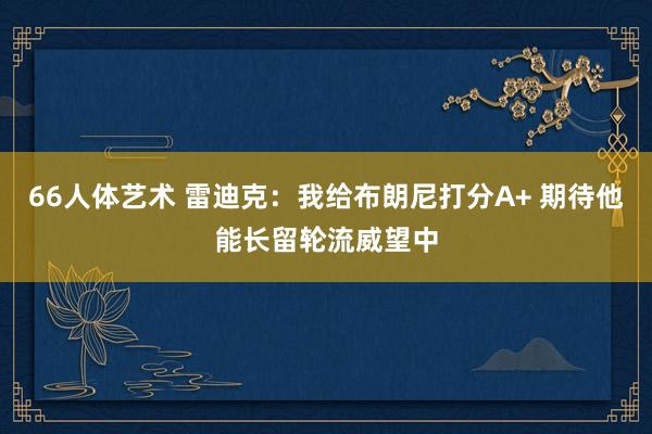 66人体艺术 雷迪克：我给布朗尼打分A+ 期待他能长留轮流威望中