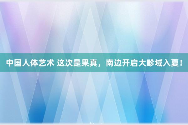 中国人体艺术 这次是果真，南边开启大畛域入夏！