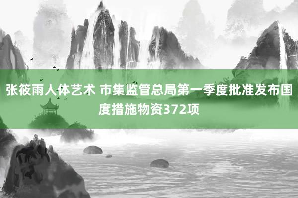 张筱雨人体艺术 市集监管总局第一季度批准发布国度措施物资372项