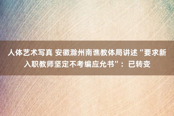 人体艺术写真 安徽滁州南谯教体局讲述“要求新入职教师坚定不考编应允书”：已转变