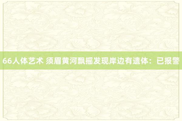 66人体艺术 须眉黄河飘摇发现岸边有遗体：已报警
