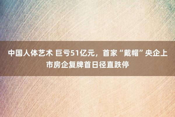 中国人体艺术 巨亏51亿元，首家“戴帽”央企上市房企复牌首日径直跌停