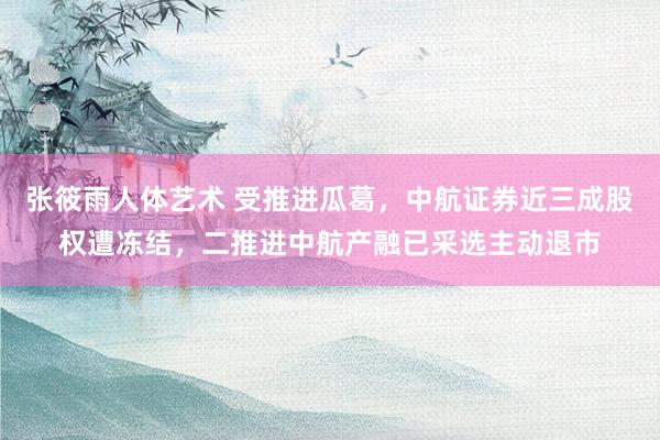 张筱雨人体艺术 受推进瓜葛，中航证券近三成股权遭冻结，二推进中航产融已采选主动退市