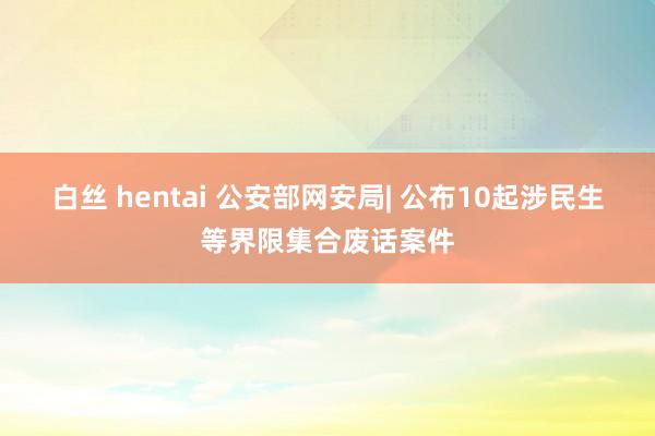 白丝 hentai 公安部网安局| 公布10起涉民生等界限集合废话案件