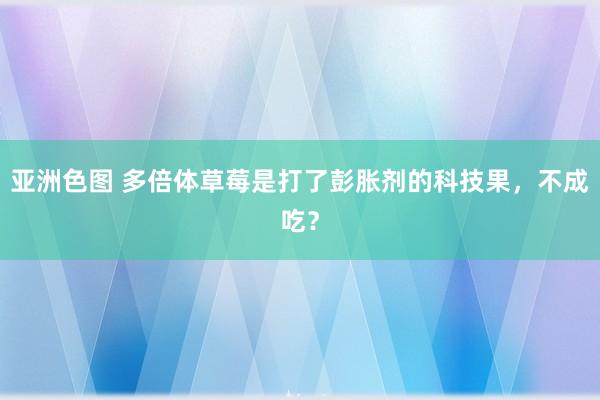 亚洲色图 多倍体草莓是打了彭胀剂的科技果，不成吃？