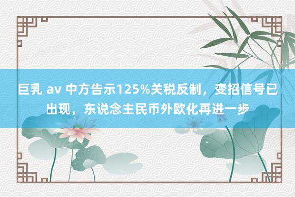 巨乳 av 中方告示125%关税反制，变招信号已出现，东说念主民币外欧化再进一步