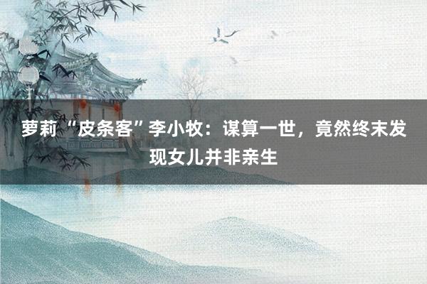 萝莉 “皮条客”李小牧：谋算一世，竟然终末发现女儿并非亲生