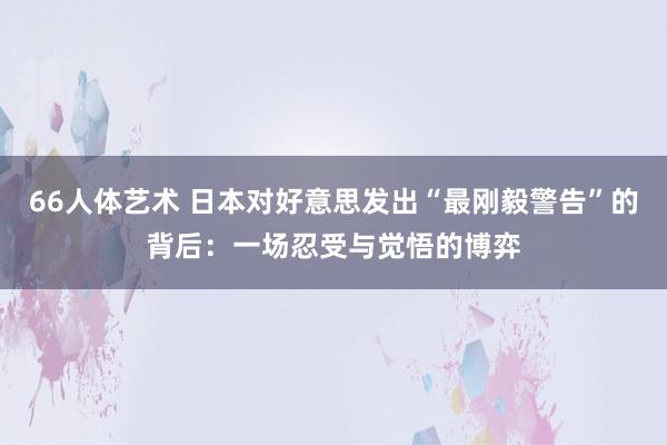 66人体艺术 日本对好意思发出“最刚毅警告”的背后：一场忍受与觉悟的博弈