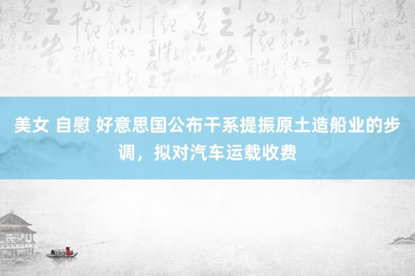 美女 自慰 好意思国公布干系提振原土造船业的步调，拟对汽车运载收费