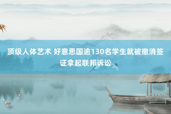 顶级人体艺术 好意思国逾130名学生就被撤消签证拿起联邦诉讼