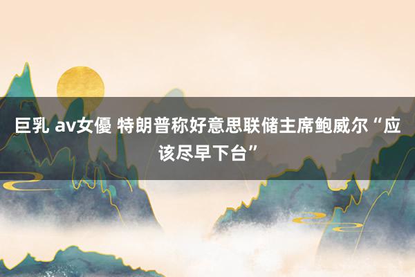巨乳 av女優 特朗普称好意思联储主席鲍威尔“应该尽早下台”