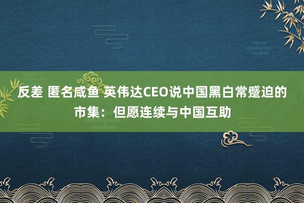 反差 匿名咸鱼 英伟达CEO说中国黑白常蹙迫的市集：但愿连续与中国互助