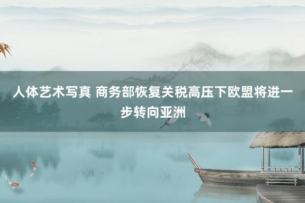 人体艺术写真 商务部恢复关税高压下欧盟将进一步转向亚洲