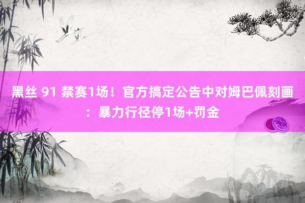 黑丝 91 禁赛1场！官方搞定公告中对姆巴佩刻画：暴力行径停1场+罚金