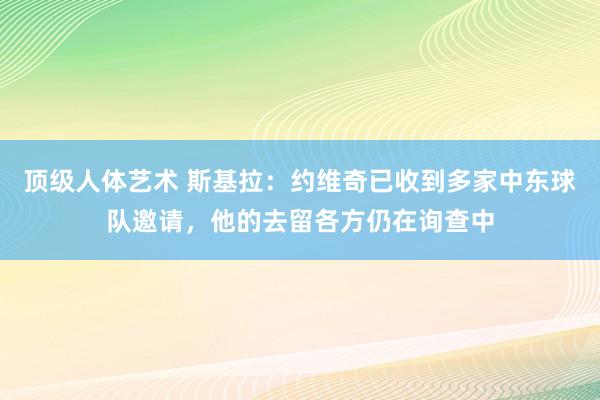 顶级人体艺术 斯基拉：约维奇已收到多家中东球队邀请，他的去留各方仍在询查中