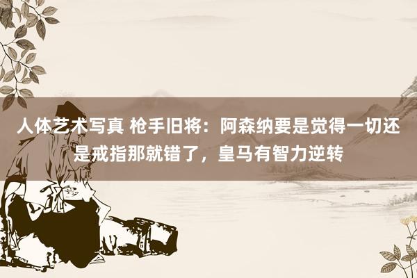 人体艺术写真 枪手旧将：阿森纳要是觉得一切还是戒指那就错了，皇马有智力逆转