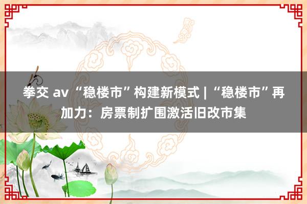拳交 av “稳楼市”构建新模式 | “稳楼市”再加力：房票制扩围激活旧改市集