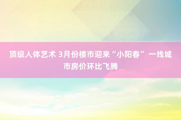 顶级人体艺术 3月份楼市迎来“小阳春” 一线城市房价环比飞腾