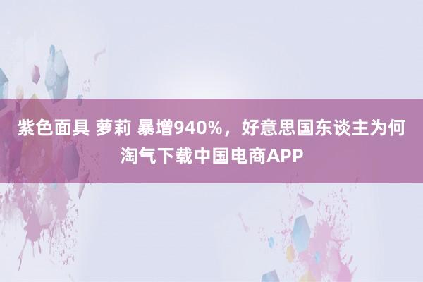 紫色面具 萝莉 暴增940%，好意思国东谈主为何淘气下载中国电商APP