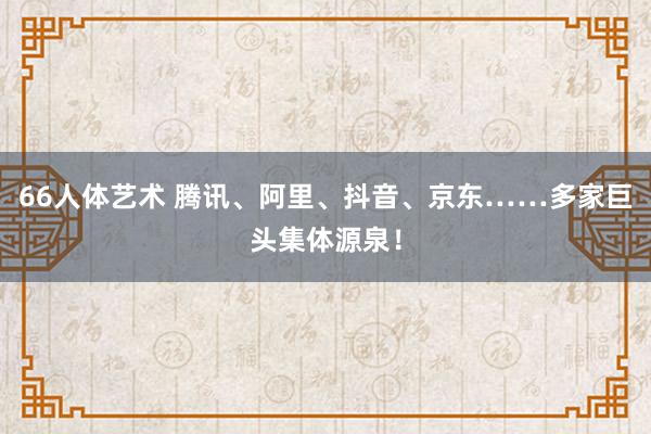 66人体艺术 腾讯、阿里、抖音、京东……多家巨头集体源泉！