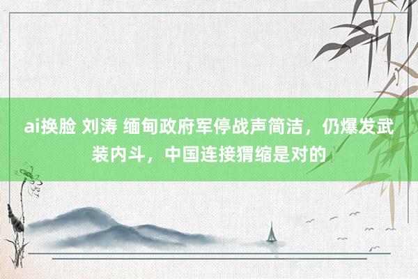 ai换脸 刘涛 缅甸政府军停战声简洁，仍爆发武装内斗，中国连接猬缩是对的