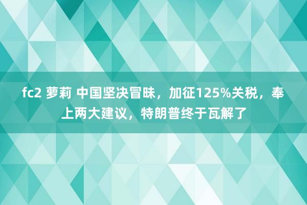 fc2 萝莉 中国坚决冒昧，加征125%关税，奉上两大建议，特朗普终于瓦解了