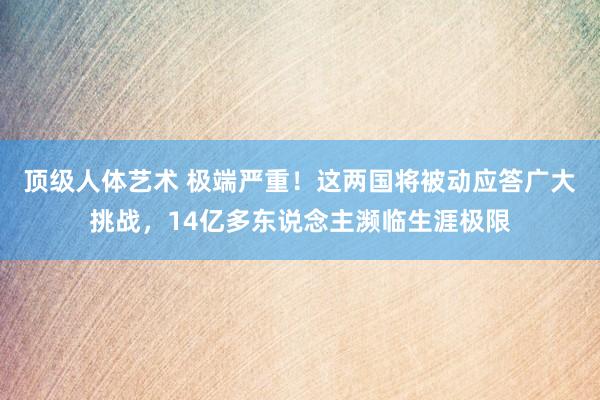 顶级人体艺术 极端严重！这两国将被动应答广大挑战，14亿多东说念主濒临生涯极限
