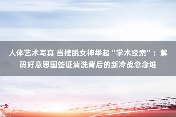 人体艺术写真 当摆脱女神举起“学术绞索”：解码好意思国签证清洗背后的新冷战念念维