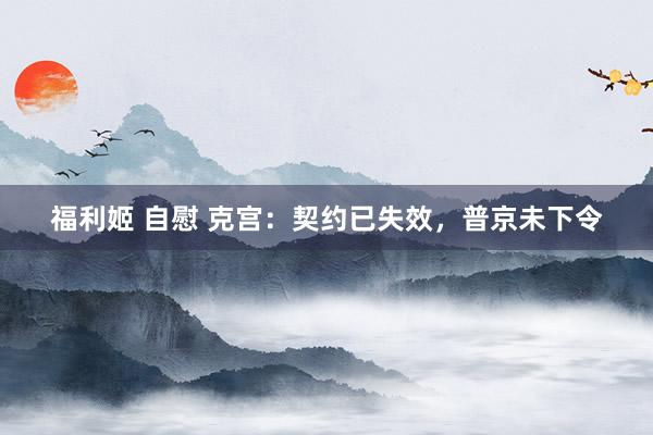 福利姬 自慰 克宫：契约已失效，普京未下令