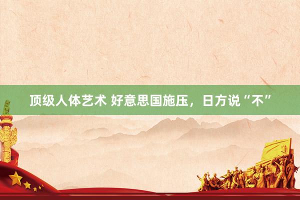 顶级人体艺术 好意思国施压，日方说“不”