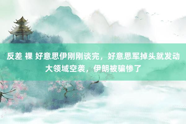 反差 裸 好意思伊刚刚谈完，好意思军掉头就发动大领域空袭，伊朗被骗惨了