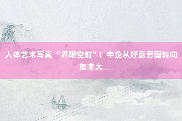 人体艺术写真 “界限空前”！中企从好意思国转向加拿大