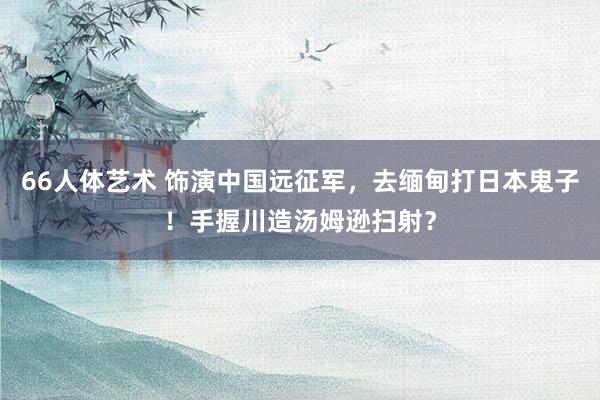 66人体艺术 饰演中国远征军，去缅甸打日本鬼子！手握川造汤姆逊扫射？