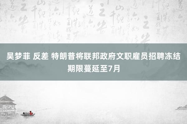 吴梦菲 反差 特朗普将联邦政府文职雇员招聘冻结期限蔓延至7月