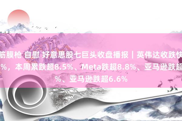 筋膜枪 自慰 好意思股七巨头收盘播报｜英伟达收跌快要2.9%，本周累跌超8.5%、Meta跌超8.8%、亚马逊跌超6.6%