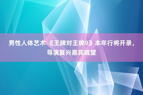 男性人体艺术 《王牌对王牌9》本年行将开录，导演复兴嘉宾威望