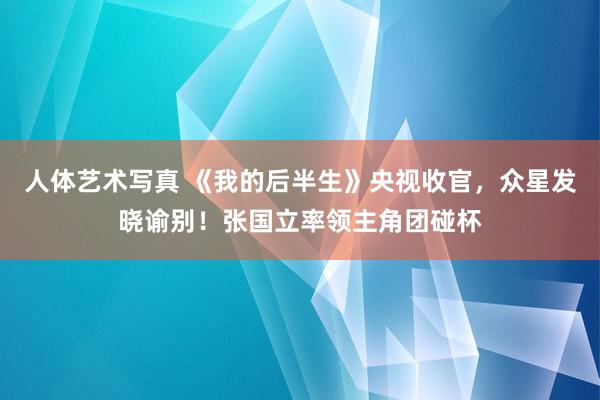 人体艺术写真 《我的后半生》央视收官，众星发晓谕别！张国立率领主角团碰杯