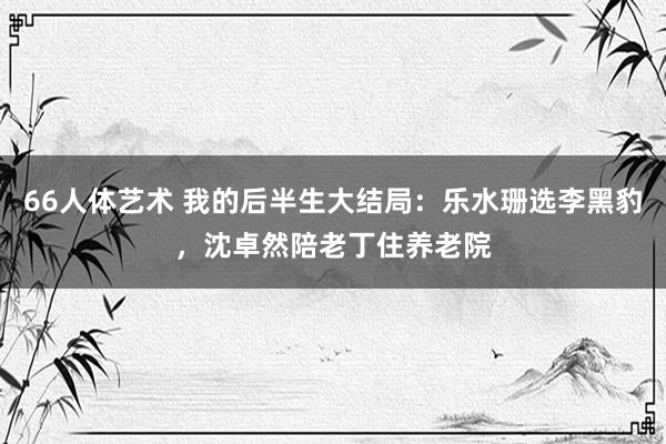 66人体艺术 我的后半生大结局：乐水珊选李黑豹，沈卓然陪老丁住养老院