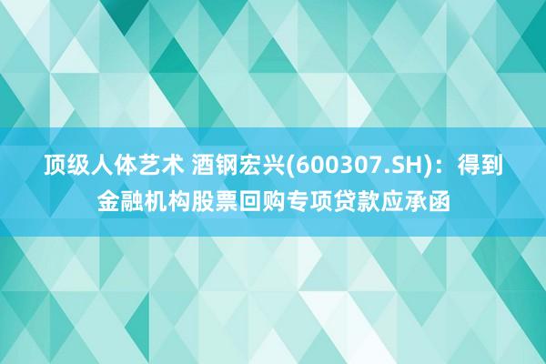顶级人体艺术 酒钢宏兴(600307.SH)：得到金融机构股票回购专项贷款应承函