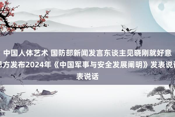 中国人体艺术 国防部新闻发言东谈主见晓刚就好意思方发布2024年《中国军事与安全发展阐明》发表说话