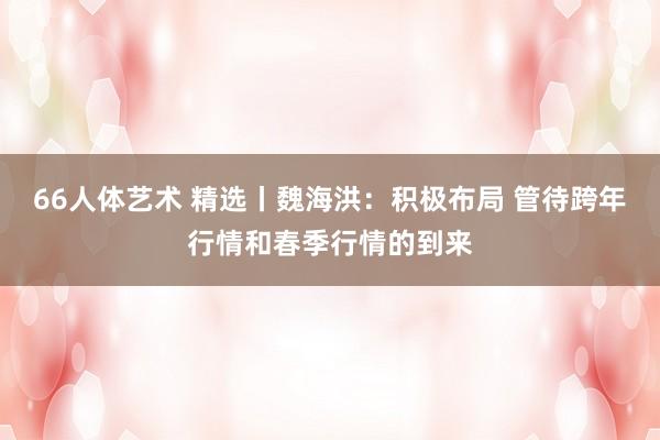 66人体艺术 精选丨魏海洪:积极布局 管待跨年行情和春季行情的到来