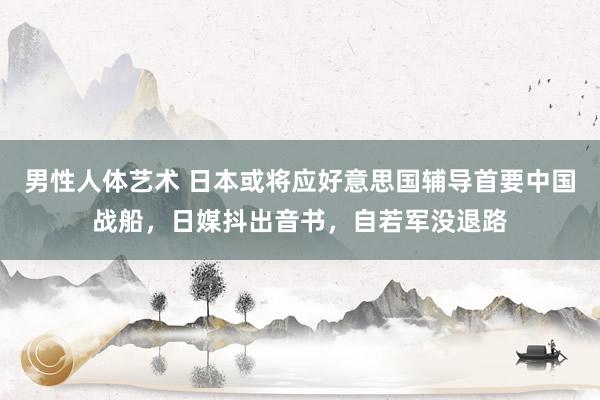 男性人体艺术 日本或将应好意思国辅导首要中国战船，日媒抖出音书，自若军没退路