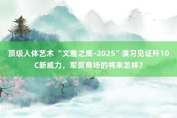 顶级人体艺术 “文雅之鹰-2025”演习见证歼10C新威力，军贸商场的将来怎样？