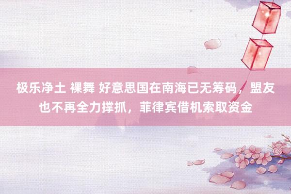 极乐净土 裸舞 好意思国在南海已无筹码，盟友也不再全力撑抓，菲律宾借机索取资金