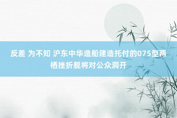 反差 为不知 沪东中华造船建造托付的075型两栖挫折舰将对公众洞开