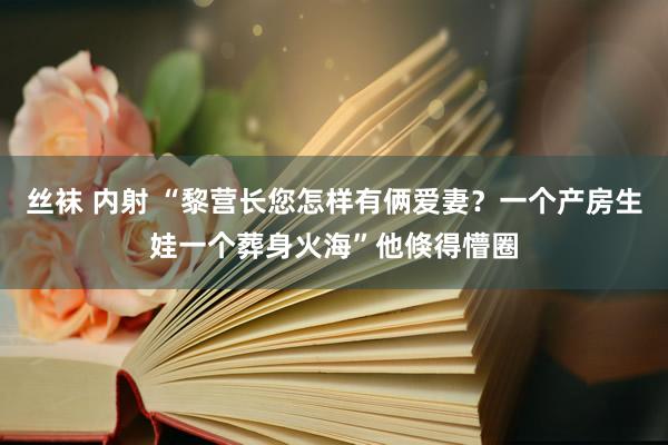 丝袜 内射 “黎营长您怎样有俩爱妻？一个产房生娃一个葬身火海”他倏得懵圈