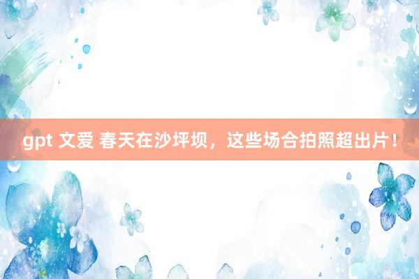 gpt 文爱 春天在沙坪坝，这些场合拍照超出片！