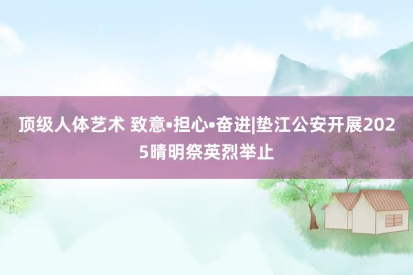 顶级人体艺术 致意•担心•奋进|垫江公安开展2025晴明祭英烈举止