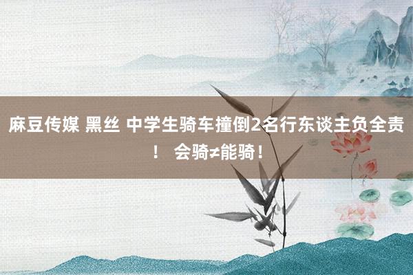 麻豆传媒 黑丝 中学生骑车撞倒2名行东谈主负全责！ 会骑≠能骑！
